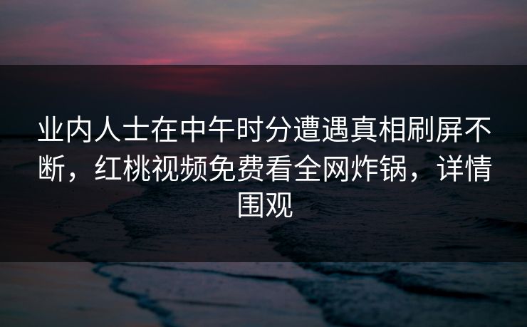 业内人士在中午时分遭遇真相刷屏不断，红桃视频免费看全网炸锅，详情围观