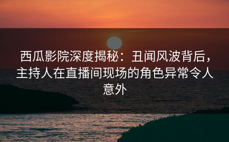 西瓜影院深度揭秘:丑闻风波背后,主持人在直播间现场的角色异常令人意外 西瓜影院深度揭秘:丑闻风波背后,主持人在直播间现场的角色异常令人意外