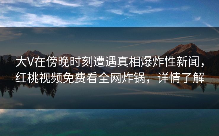 大V在傍晚时刻遭遇真相爆炸性新闻,红桃视频免费看全网炸锅,详情了解 大V在傍晚时刻遭遇真相爆炸性新闻,红桃视频免费看全网炸锅,详情了解