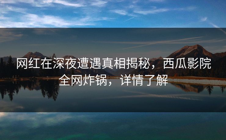 网红在深夜遭遇真相揭秘,西瓜影院全网炸锅,详情了解 网红在深夜遭遇真相揭秘,西瓜影院全网炸锅,详情了解