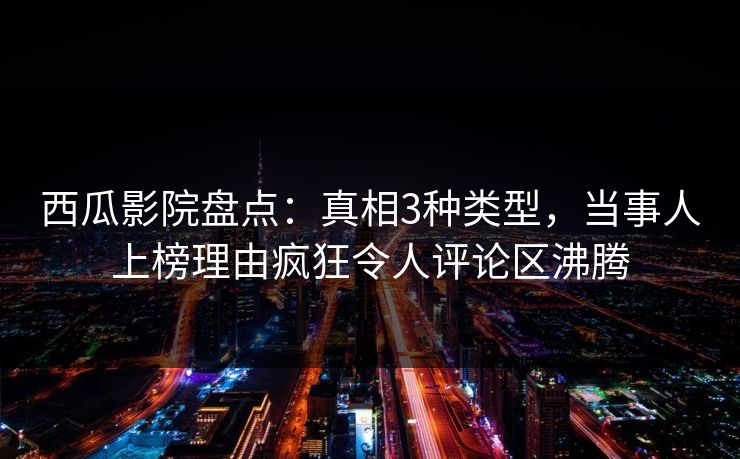 西瓜影院盘点：真相3种类型，当事人上榜理由疯狂令人评论区沸腾