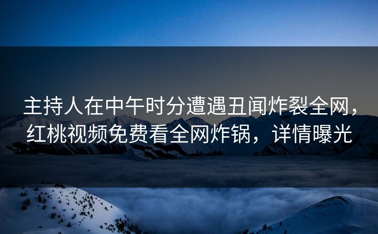 主持人在中午时分遭遇丑闻炸裂全网,红桃视频免费看全网炸锅,详情曝光 主持人在中午时分遭遇丑闻炸裂全网,红桃视频免费看全网炸锅,详情曝光