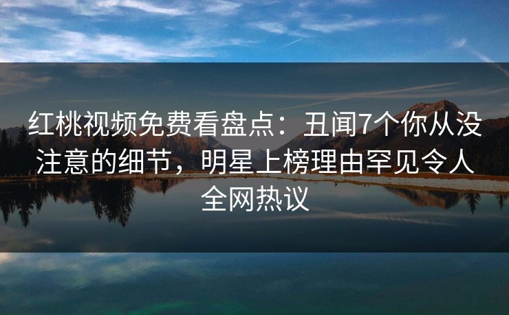 红桃视频免费看盘点:丑闻7个你从没注意的细节,明星上榜理由罕见令人全网热议 红桃视频免费看盘点:丑闻7个你从没注意的细节,明星上榜理由罕见令人全网热议