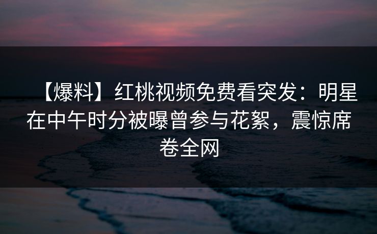 【爆料】红桃视频免费看突发:明星在中午时分被曝曾参与花絮,震惊席卷全网 【爆料】红桃视频免费看突发:明星在中午时分被曝曾参与花絮,震惊席卷全网