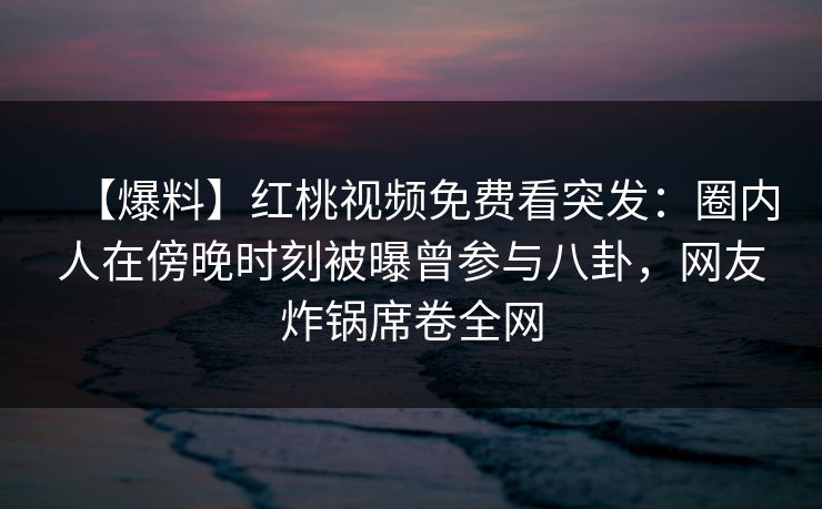 【爆料】红桃视频免费看突发:圈内人在傍晚时刻被曝曾参与八卦,网友炸锅席卷全网 【爆料】红桃视频免费看突发:圈内人在傍晚时刻被曝曾参与八卦,网友炸锅席卷全网