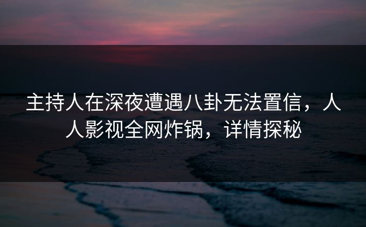 主持人在深夜遭遇八卦无法置信，人人影视全网炸锅，详情探秘