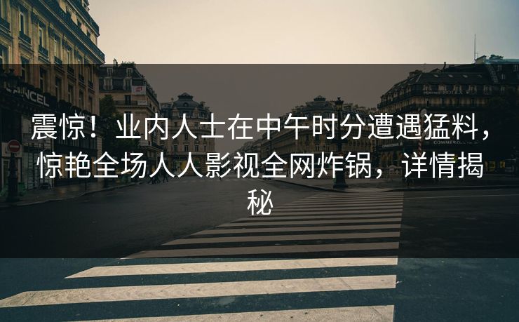 震惊!业内人士在中午时分遭遇猛料,惊艳全场人人影视全网炸锅,详情揭秘 震惊!业内人士在中午时分遭遇猛料,惊艳全场人人影视全网炸锅,详情揭秘