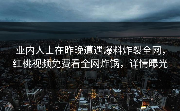 业内人士在昨晚遭遇爆料炸裂全网，红桃视频免费看全网炸锅，详情曝光