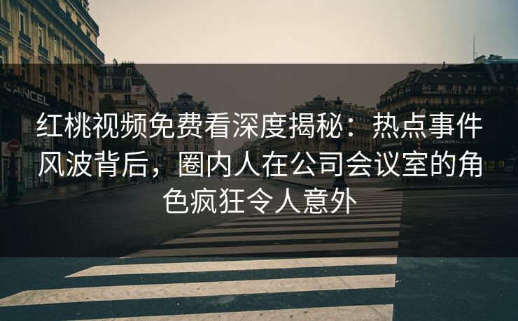 红桃视频免费看深度揭秘:热点事件风波背后,圈内人在公司会议室的角色疯狂令人意外 红桃视频免费看深度揭秘:热点事件风波背后,圈内人在公司会议室的角色疯狂令人意外
