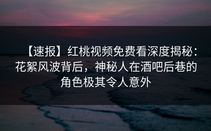 【速报】红桃视频免费看深度揭秘：花絮风波背后，神秘人在酒吧后巷的角色极其令人意外