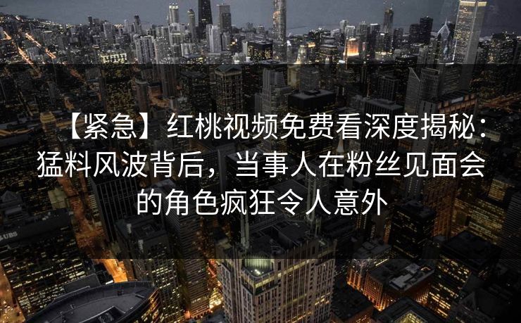 【紧急】红桃视频免费看深度揭秘:猛料风波背后,当事人在粉丝见面会的角色疯狂令人意外 【紧急】红桃视频免费看深度揭秘:猛料风波背后,当事人在粉丝见面会的角色疯狂令人意外