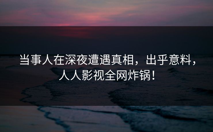 当事人在深夜遭遇真相，出乎意料，人人影视全网炸锅！