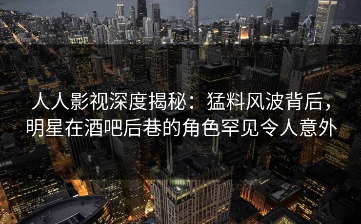 人人影视深度揭秘：猛料风波背后，明星在酒吧后巷的角色罕见令人意外