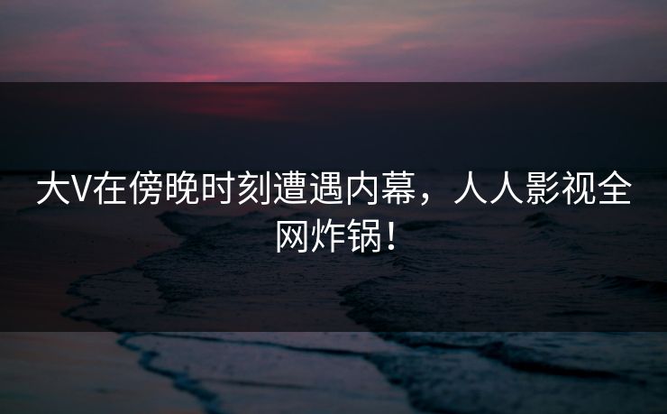 大V在傍晚时刻遭遇内幕，人人影视全网炸锅！