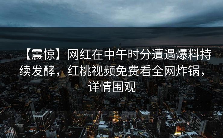 【震惊】网红在中午时分遭遇爆料持续发酵,红桃视频免费看全网炸锅,详情围观 【震惊】网红在中午时分遭遇爆料持续发酵,红桃视频免费看全网炸锅,详情围观