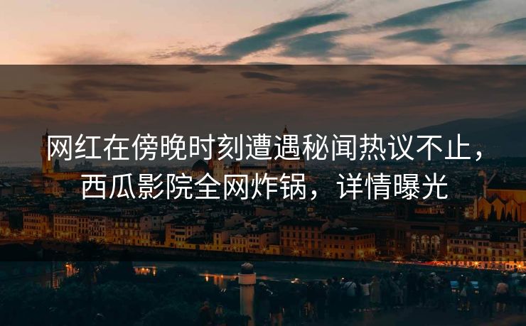 网红在傍晚时刻遭遇秘闻热议不止，西瓜影院全网炸锅，详情曝光