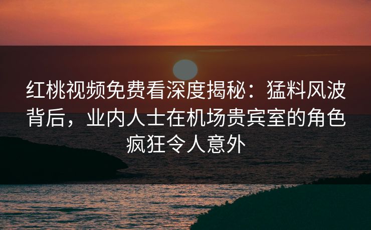 红桃视频免费看深度揭秘：猛料风波背后，业内人士在机场贵宾室的角色疯狂令人意外