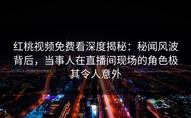 红桃视频免费看深度揭秘：秘闻风波背后，当事人在直播间现场的角色极其令人意外