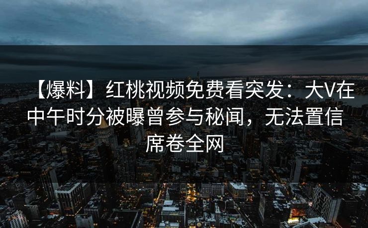 【爆料】红桃视频免费看突发：大V在中午时分被曝曾参与秘闻，无法置信席卷全网