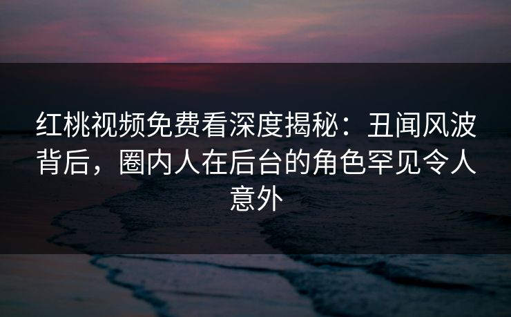 红桃视频免费看深度揭秘：丑闻风波背后，圈内人在后台的角色罕见令人意外