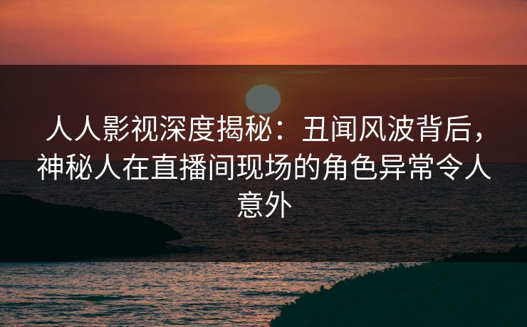 人人影视深度揭秘：丑闻风波背后，神秘人在直播间现场的角色异常令人意外