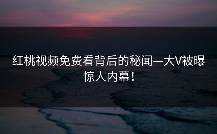 红桃视频免费看背后的秘闻—大V被曝惊人内幕！