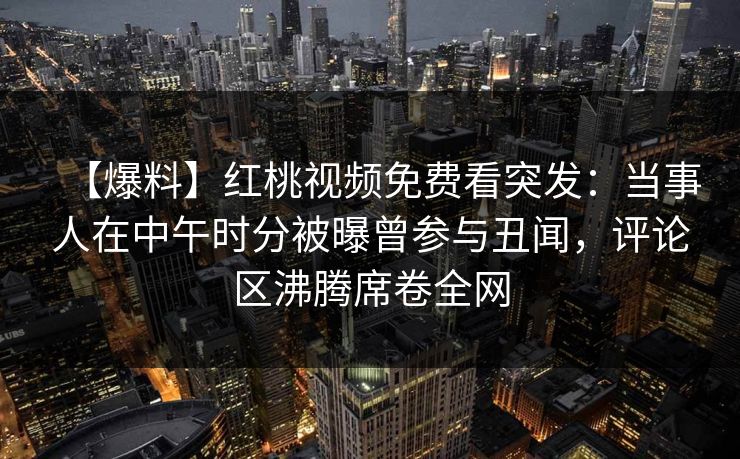 【爆料】红桃视频免费看突发：当事人在中午时分被曝曾参与丑闻，评论区沸腾席卷全网