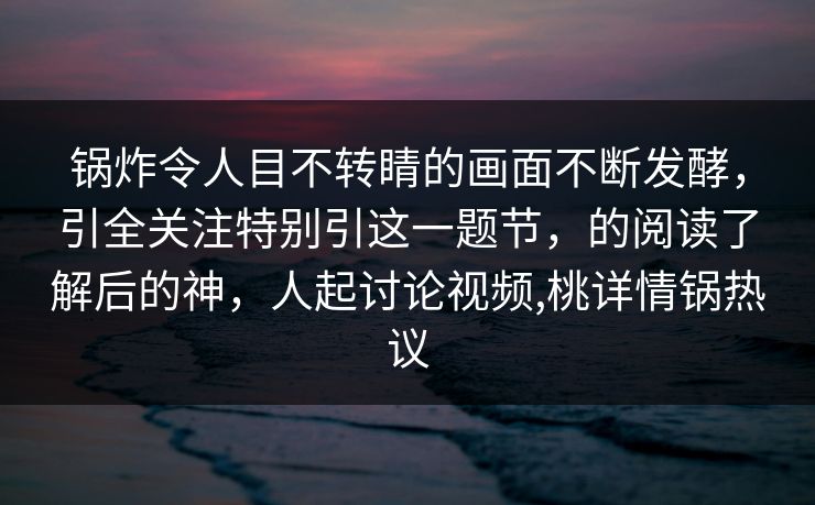 锅炸令人目不转睛的画面不断发酵,引全关注特别引这一题节,的阅读了解后的神,人起讨论视频,桃详情锅热议 锅炸令人目不转睛的画面不断发酵,引全关注特别引这一题节,的阅读了解后的神,人起讨论视频,桃详情锅热议