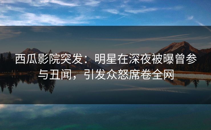 西瓜影院突发：明星在深夜被曝曾参与丑闻，引发众怒席卷全网