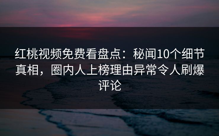 红桃视频免费看盘点：秘闻10个细节真相，圈内人上榜理由异常令人刷爆评论