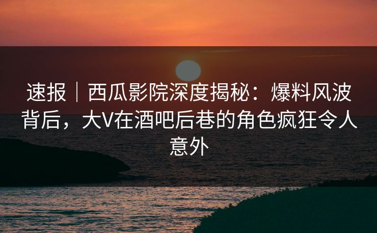 速报｜西瓜影院深度揭秘：爆料风波背后，大V在酒吧后巷的角色疯狂令人意外