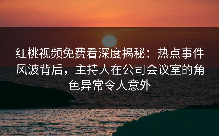 红桃视频免费看深度揭秘:热点事件风波背后,主持人在公司会议室的角色异常令人意外 红桃视频免费看深度揭秘:热点事件风波背后,主持人在公司会议室的角色异常令人意外