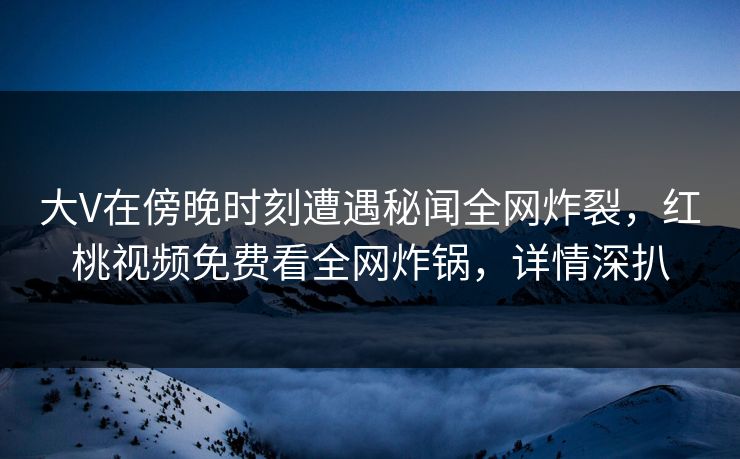 大V在傍晚时刻遭遇秘闻全网炸裂，红桃视频免费看全网炸锅，详情深扒
