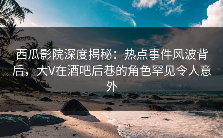 西瓜影院深度揭秘：热点事件风波背后，大V在酒吧后巷的角色罕见令人意外