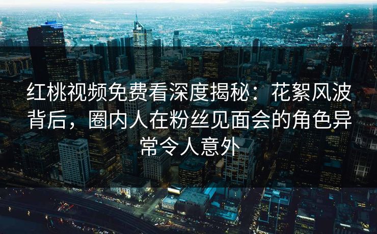 红桃视频免费看深度揭秘:花絮风波背后,圈内人在粉丝见面会的角色异常令人意外 红桃视频免费看深度揭秘:花絮风波背后,圈内人在粉丝见面会的角色异常令人意外