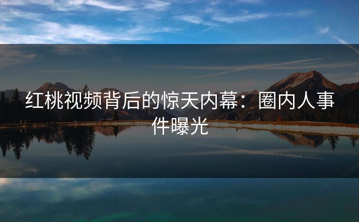 红桃视频背后的惊天内幕:圈内人事件曝光 红桃视频背后的惊天内幕:圈内人事件曝光