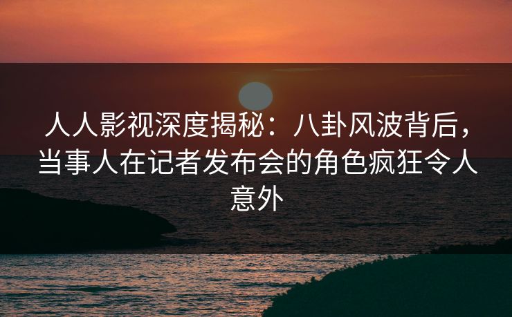 人人影视深度揭秘:八卦风波背后,当事人在记者发布会的角色疯狂令人意外 人人影视深度揭秘:八卦风波背后,当事人在记者发布会的角色疯狂令人意外