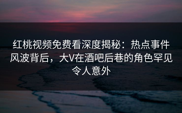 红桃视频免费看深度揭秘：热点事件风波背后，大V在酒吧后巷的角色罕见令人意外