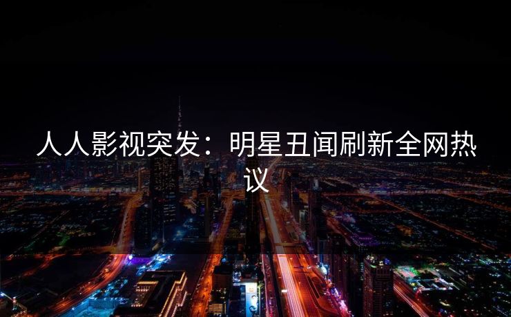 人人影视突发：明星丑闻刷新全网热议