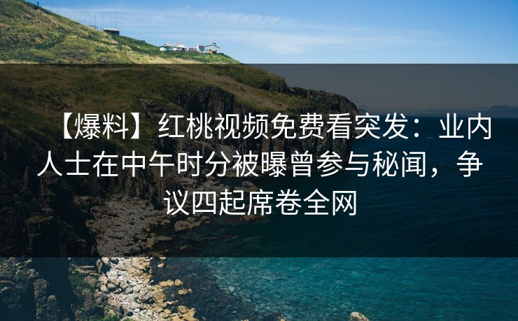 【爆料】红桃视频免费看突发：业内人士在中午时分被曝曾参与秘闻，争议四起席卷全网