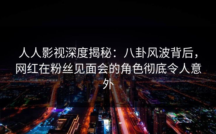 人人影视深度揭秘：八卦风波背后，网红在粉丝见面会的角色彻底令人意外