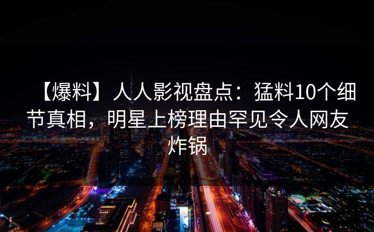 【爆料】人人影视盘点：猛料10个细节真相，明星上榜理由罕见令人网友炸锅