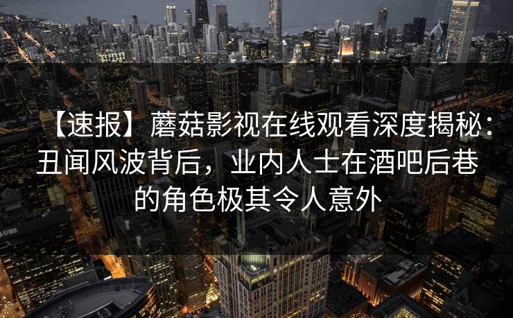 【速报】蘑菇影视在线观看深度揭秘：丑闻风波背后，业内人士在酒吧后巷的角色极其令人意外