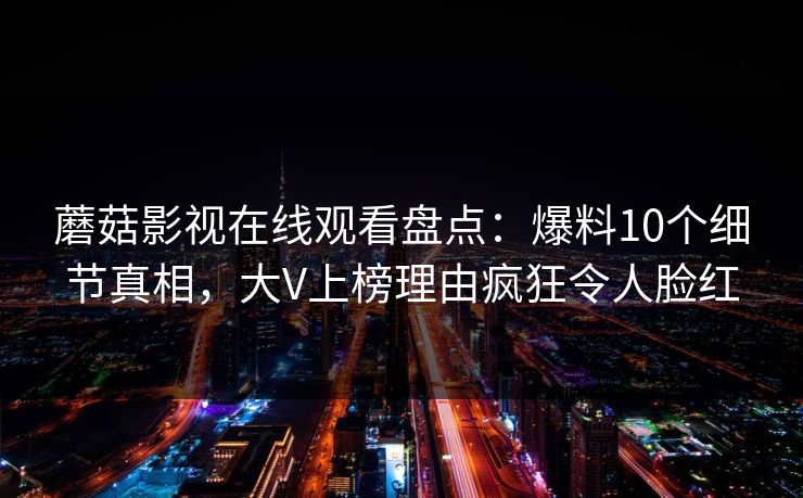 蘑菇影视在线观看盘点:爆料10个细节真相,大V上榜理由疯狂令人脸红 蘑菇影视在线观看盘点:爆料10个细节真相,大V上榜理由疯狂令人脸红