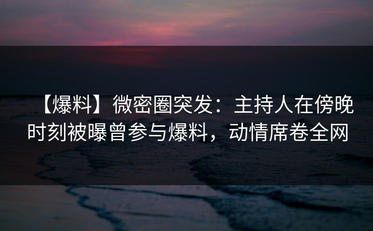 【爆料】微密圈突发：主持人在傍晚时刻被曝曾参与爆料，动情席卷全网