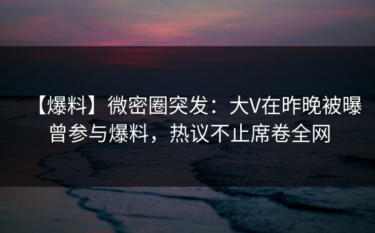 【爆料】微密圈突发：大V在昨晚被曝曾参与爆料，热议不止席卷全网