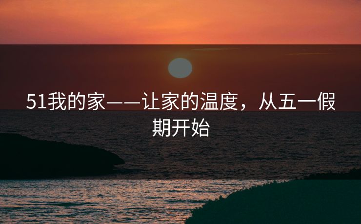 51我的家——让家的温度，从五一假期开始