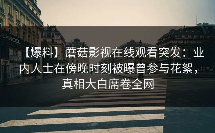 【爆料】蘑菇影视在线观看突发：业内人士在傍晚时刻被曝曾参与花絮，真相大白席卷全网