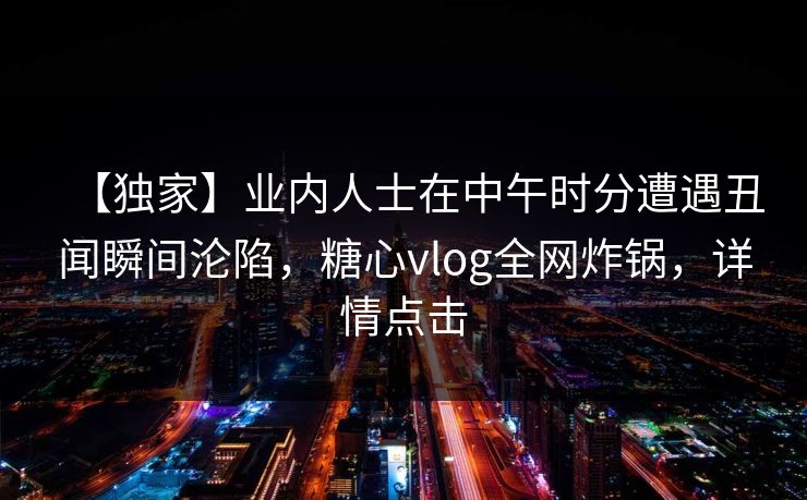 【独家】业内人士在中午时分遭遇丑闻瞬间沦陷，糖心vlog全网炸锅，详情点击