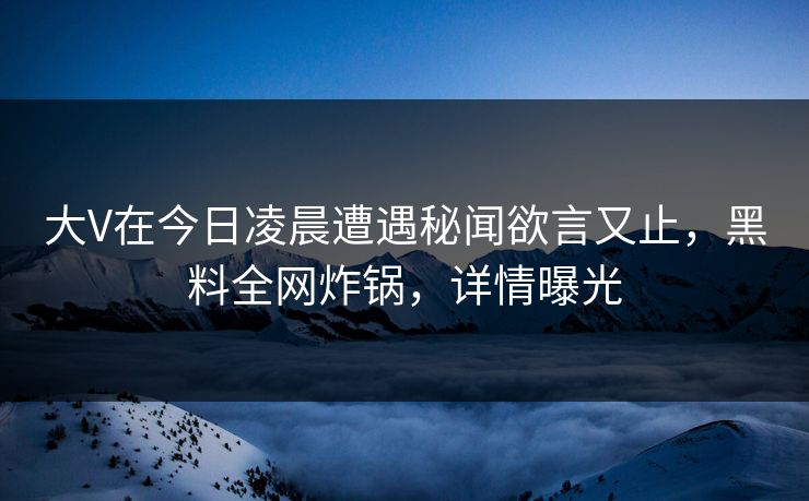大V在今日凌晨遭遇秘闻欲言又止，黑料全网炸锅，详情曝光